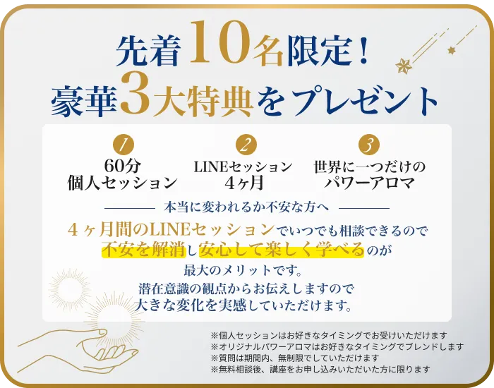 先着10名限定！豪華3大特典をプレゼント60分個人セッション（20,000円相当）LINEセッション４ヶ月（119,200円相当）世界に一つだけのパワーアロマ（16,500円相当)総額155,700円相当を無料プレゼント！