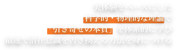 実体験をベースにした科学的・物理的な理論で「引き寄せの本質」を体系的に学び最速で潜在意識を書き換える方法を身につける